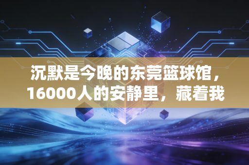 沉默是今晚的东莞篮球馆，16000人的安静里，藏着我们最懂的体育答案
