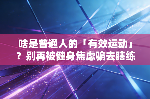 啥是普通人的「有效运动」?别再被健身焦虑骗去瞎练了 啥是普通人的「有效运动」?别再被健身焦虑骗去瞎练了