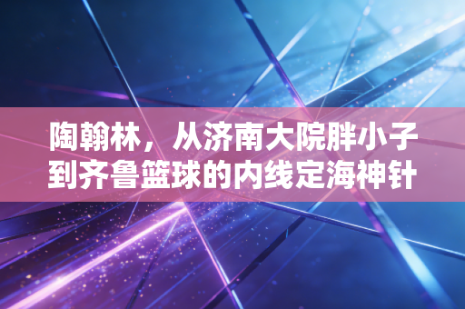 陶翰林，从济南大院胖小子到齐鲁篮球的内线定海神针