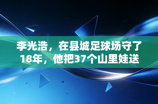 李光浩,在县城足球场守了18年,他把37个山里娃送进了职业梯队 李光浩,在县城足球场守了18年,他把37个山里娃送进了职业梯队