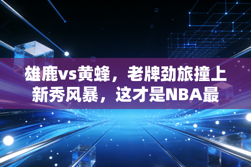 雄鹿vs黄蜂，老牌劲旅撞上新秀风暴，这才是NBA最动人的代际碰撞