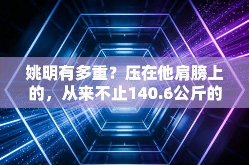 姚明有多重?压在他肩膀上的,从来不止140.6公斤的体重 姚明有多重?压在他肩膀上的,从来不止140.6公斤的体重