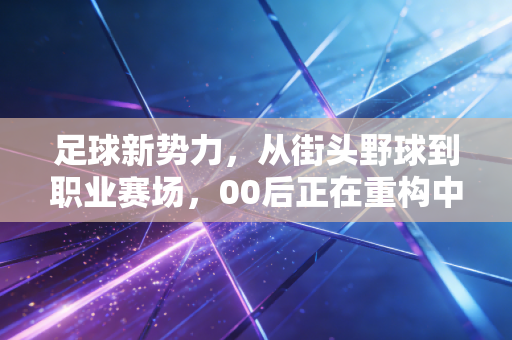 足球新势力,从街头野球到职业赛场,00后正在重构中国足球的生存逻辑 足球新势力,从街头野球到职业赛场,00后正在重构中国足球的生存逻辑