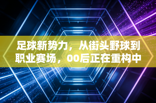 足球新势力,从街头野球到职业赛场,00后正在重构中国足球的生存逻辑 足球新势力,从街头野球到职业赛场,00后正在重构中国足球的生存逻辑