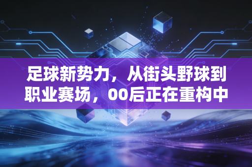 足球新势力，从街头野球到职业赛场，00后正在重构中国足球的生存逻辑