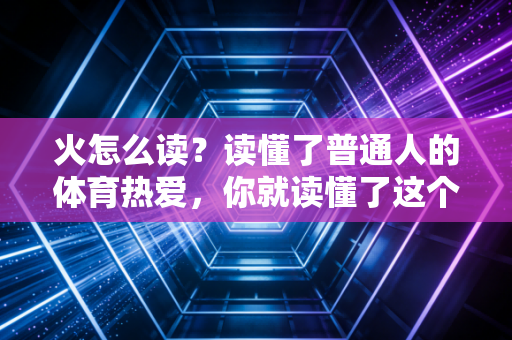 火怎么读?读懂了普通人的体育热爱,你就读懂了这个字最滚烫的发音 火怎么读?读懂了普通人的体育热爱,你就读懂了这个字最滚烫的发音