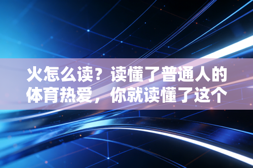 火怎么读？读懂了普通人的体育热爱，你就读懂了这个字最滚烫的发音
