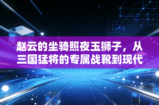 赵云的坐骑照夜玉狮子,从三国猛将的专属战靴到现代体育的装备制胜逻辑 赵云的坐骑照夜玉狮子,从三国猛将的专属战靴到现代体育的装备制胜逻辑