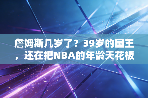 詹姆斯几岁了?39岁的国王,还在把NBA的年龄天花板踩在脚下 詹姆斯几岁了?39岁的国王,还在把NBA的年龄天花板踩在脚下