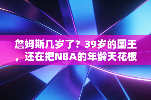 詹姆斯几岁了?39岁的国王,还在把NBA的年龄天花板踩在脚下 詹姆斯几岁了?39岁的国王,还在把NBA的年龄天花板踩在脚下