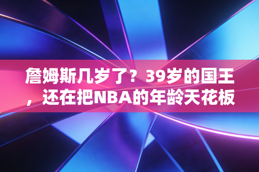 詹姆斯几岁了？39岁的国王，还在把NBA的年龄天花板踩在脚下