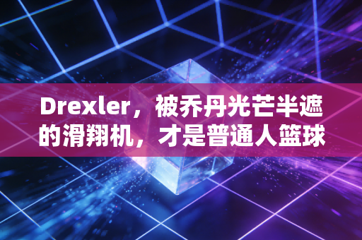 Drexler，被乔丹光芒半遮的滑翔机，才是普通人篮球梦最该有的模样