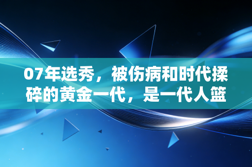 07年选秀，被伤病和时代揉碎的黄金一代，是一代人篮球青春的注脚
