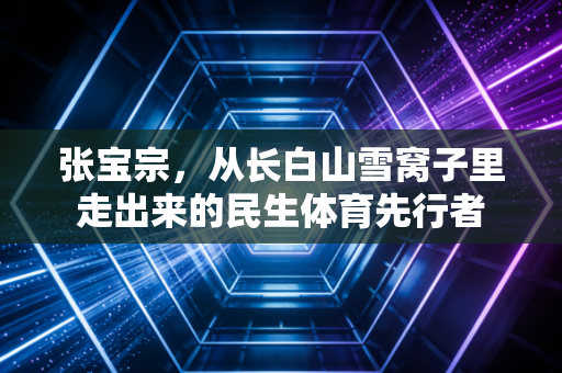 张宝宗,从长白山雪窝子里走出来的民生体育先行者 张宝宗,从长白山雪窝子里走出来的民生体育先行者