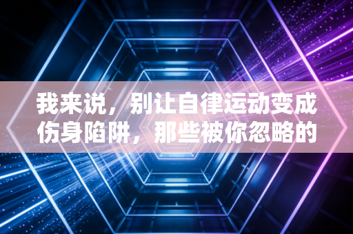 我来说，别让自律运动变成伤身陷阱，那些被你忽略的运动误区正在拖垮你的身体