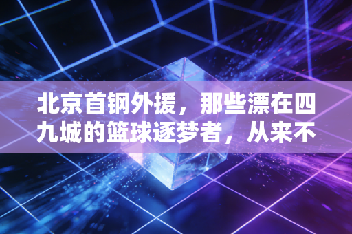 北京首钢外援,那些漂在四九城的篮球逐梦者,从来不止是场上的雇佣兵 北京首钢外援,那些漂在四九城的篮球逐梦者,从来不止是场上的雇佣兵