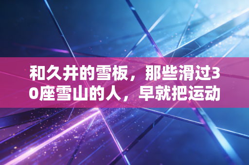 和久井的雪板，那些滑过30座雪山的人，早就把运动活成了人生底色