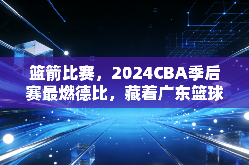 篮箭比赛，2024CBA季后赛最燃德比，藏着广东篮球30年的热血与烟火