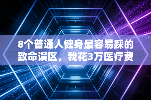 8个普通人健身最容易踩的致命误区，我花3万医疗费才明白，动不对真的会废