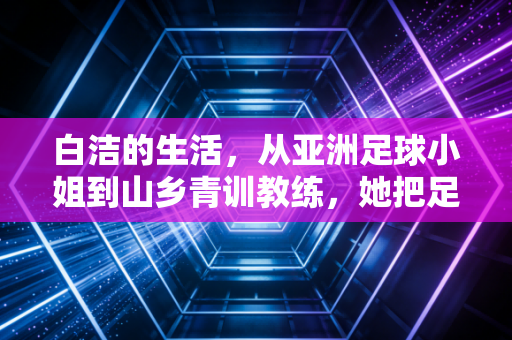 白洁的生活，从亚洲足球小姐到山乡青训教练，她把足球种进山野孩子的童年