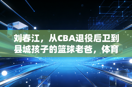 刘春江，从CBA退役后卫到县城孩子的篮球老爸，体育的根永远扎在烟火里