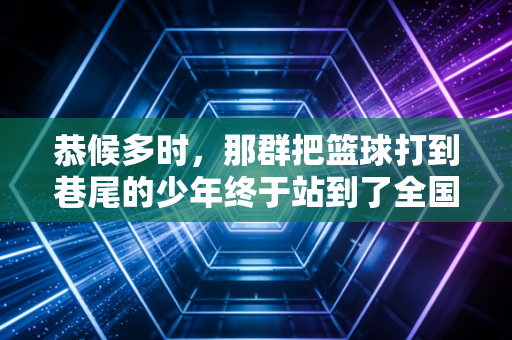 恭候多时，那群把篮球打到巷尾的少年终于站到了全国冠军领奖台