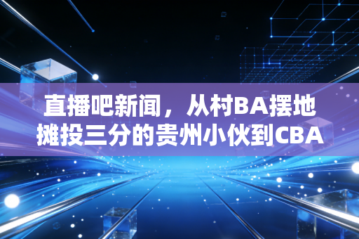直播吧新闻，从村BA摆地摊投三分的贵州小伙到CBA选秀候选，普通人的体育梦从来不是空想