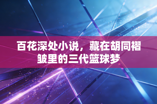 百花深处小说,藏在胡同褶皱里的三代篮球梦 百花深处小说,藏在胡同褶皱里的三代篮球梦