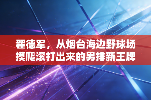 翟德军，从烟台海边野球场摸爬滚打出来的男排新王牌，藏着中国排球最鲜活的底气