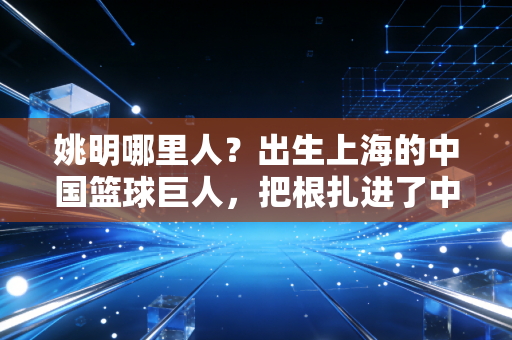 姚明哪里人?出生上海的中国篮球巨人,把根扎进了中国体育的滚烫土壤 姚明哪里人?出生上海的中国篮球巨人,把根扎进了中国体育的滚烫土壤
