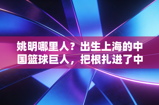 姚明哪里人?出生上海的中国篮球巨人,把根扎进了中国体育的滚烫土壤 姚明哪里人?出生上海的中国篮球巨人,把根扎进了中国体育的滚烫土壤