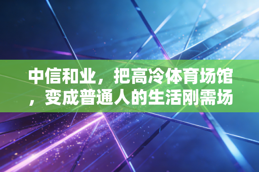 中信和业，把高冷体育场馆，变成普通人的生活刚需场