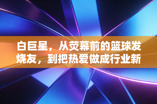 白巨星，从荧幕前的篮球发烧友，到把热爱做成行业新标杆的非典型老板