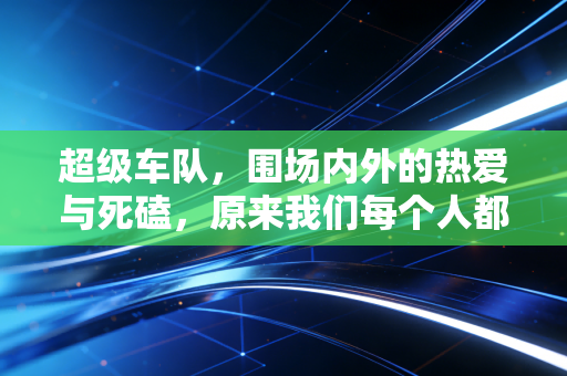 超级车队,围场内外的热爱与死磕,原来我们每个人都能成为其中一员 超级车队,围场内外的热爱与死磕,原来我们每个人都能成为其中一员