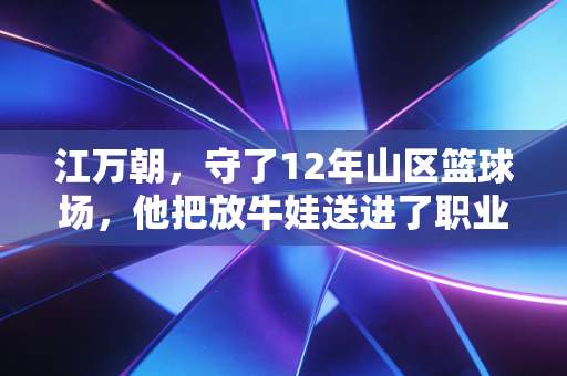 江万朝，守了12年山区篮球场，他把放牛娃送进了职业青训营