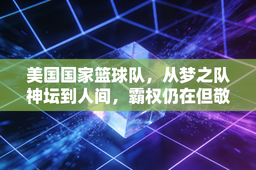 美国国家篮球队,从梦之队神坛到人间,霸权仍在但敬畏已来 美国国家篮球队,从梦之队神坛到人间,霸权仍在但敬畏已来