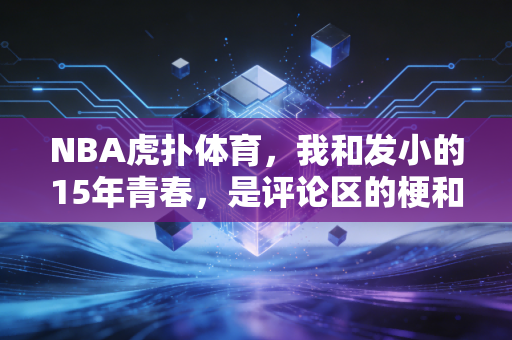 NBA虎扑体育，我和发小的15年青春，是评论区的梗和凌晨的球赛凑成的
