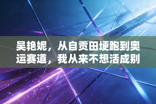 吴艳妮，从自贡田埂跑到奥运赛道，我从来不想活成别人期待的样子