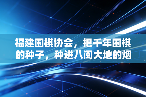 福建围棋协会,把千年围棋的种子,种进八闽大地的烟火里 福建围棋协会,把千年围棋的种子,种进八闽大地的烟火里