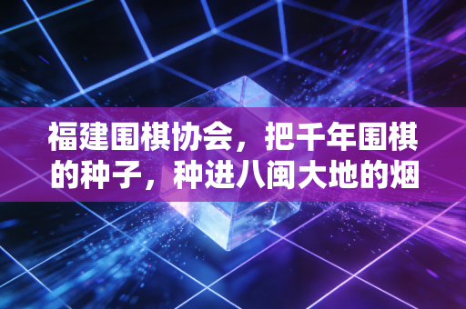 福建围棋协会，把千年围棋的种子，种进八闽大地的烟火里
