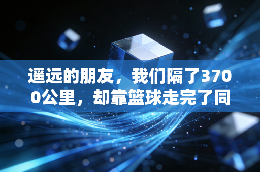遥远的朋友，我们隔了3700公里，却靠篮球走完了同一段青春