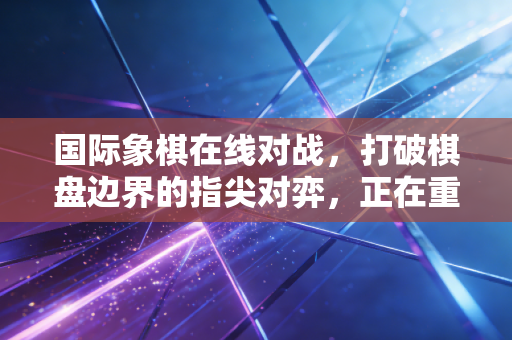 国际象棋在线对战，打破棋盘边界的指尖对弈，正在重构普通人的棋类生活