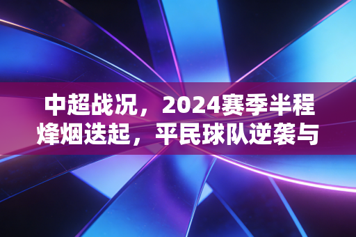 中超战况，2024赛季半程烽烟迭起，平民球队逆袭与老牌豪门阵痛的双重叙事
