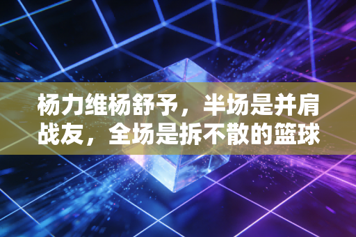 杨力维杨舒予,半场是并肩战友,全场是拆不散的篮球姐妹 杨力维杨舒予,半场是并肩战友,全场是拆不散的篮球姐妹