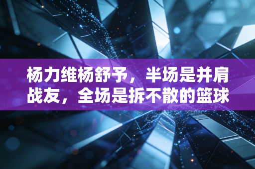杨力维杨舒予,半场是并肩战友,全场是拆不散的篮球姐妹 杨力维杨舒予,半场是并肩战友,全场是拆不散的篮球姐妹