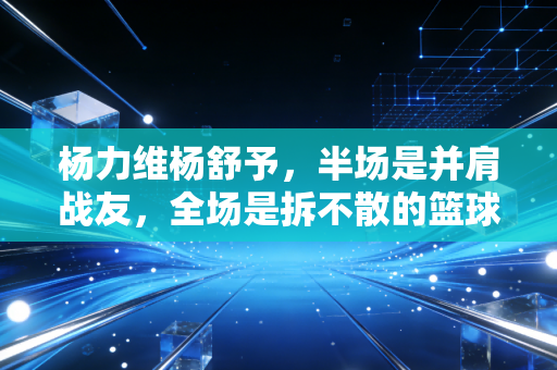 杨力维杨舒予，半场是并肩战友，全场是拆不散的篮球姐妹