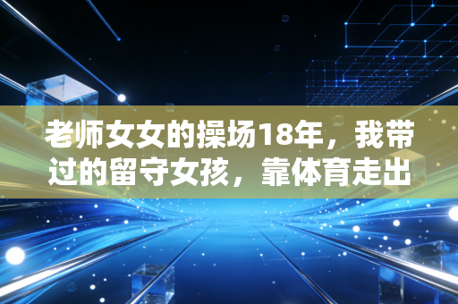 老师女女的操场18年，我带过的留守女孩，靠体育走出了大山