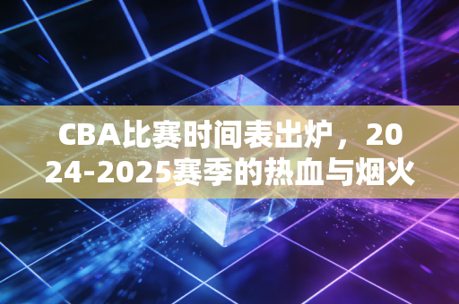 CBA比赛时间表出炉,2024-2025赛季的热血与烟火气,都藏在这些日期里 CBA比赛时间表出炉,2024-2025赛季的热血与烟火气,都藏在这些日期里