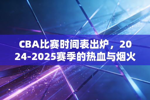 CBA比赛时间表出炉，2024-2025赛季的热血与烟火气，都藏在这些日期里