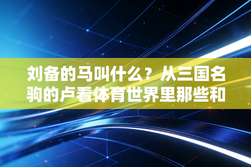 刘备的马叫什么？从三国名驹的卢看体育世界里那些和你并肩作战的老伙计